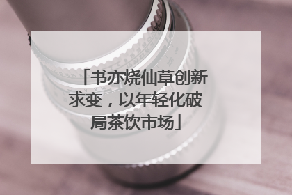 书亦烧仙草创新求变，以年轻化破局茶饮市场