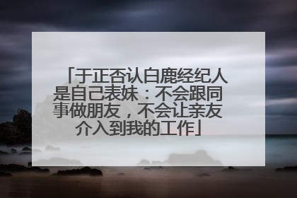 于正否认白鹿经纪人是自己表妹：不会跟同事做朋友，不会让亲友介入到我的工作