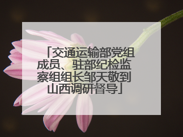 交通运输部党组成员、驻部纪检监察组组长邹天敬到山西调研督导
