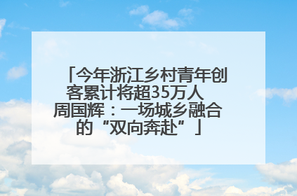今年浙江乡村青年创客累计将超35万人 周国辉：一场城乡融合的“双向奔赴”