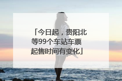 今日起，贵阳北等99个车站车票起售时间有变化