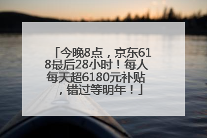 今晚8点，京东618最后28小时！每人每天超6180元补贴，错过等明年！