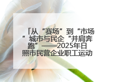 从“赛场”到“市场”城市与民企“并肩奔跑”——2025年日照市民营企业职工运动会亮点观察