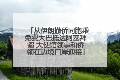 从伊朗撤侨同胞乘免费大巴抵达阿塞拜疆 大使馆领事和侨领在边境口岸迎接