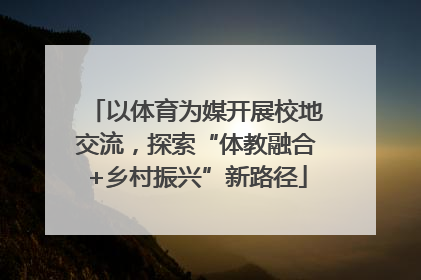 以体育为媒开展校地交流，探索“体教融合+乡村振兴”新路径