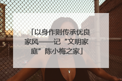 以身作则传承优良家风——记“文明家庭”陈小梅之家