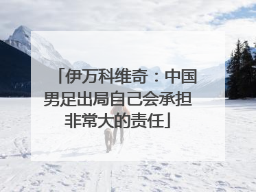 伊万科维奇：中国男足出局自己会承担非常大的责任