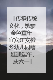 传承传统文化，筑梦金色童年 宜宾江安橙乡幼儿园萌娃迎端午、庆六一
