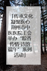 传承文化 凝聚医心 荆州市中医医院工会举办“粽香传情·诗韵端午”系列活动