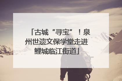 古城“寻宝”！泉州世遗文保学堂走进鲤城临江街道