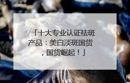 十大专业认证祛斑产品：美白淡斑国货，国货崛起！