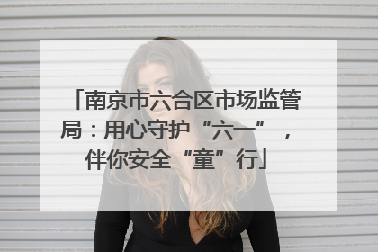南京市六合区市场监管局：用心守护“六一”，伴你安全“童”行
