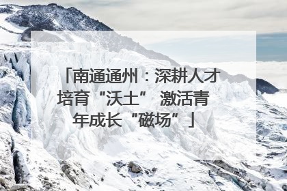 南通通州：深耕人才培育“沃土” 激活青年成长“磁场”