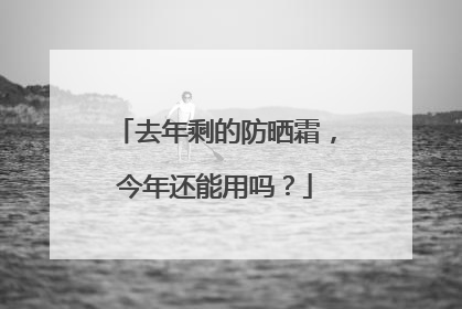 去年剩的防晒霜，今年还能用吗？