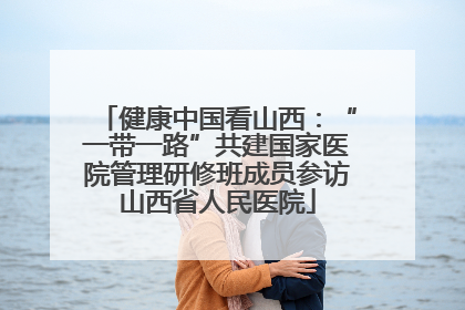 健康中国看山西：“一带一路”共建国家医院管理研修班成员参访山西省人民医院
