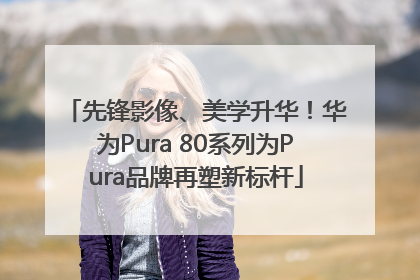 先锋影像、美学升华！华为Pura 80系列为Pura品牌再塑新标杆