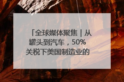 全球媒体聚焦｜从罐头到汽车，50%关税下美国制造业的“生死劫”