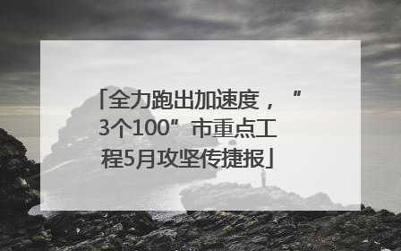 全力跑出加速度，“3个100”市重点工程5月攻坚传捷报