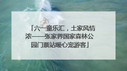 六一童乐汇，土家风情浓——张家界国家森林公园门票站暖心宠游客