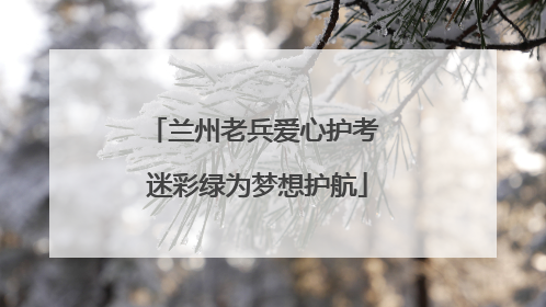 兰州老兵爱心护考 迷彩绿为梦想护航