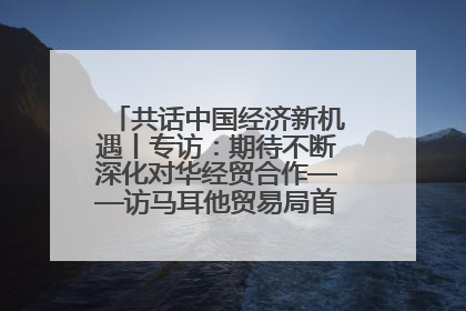 共话中国经济新机遇丨专访：期待不断深化对华经贸合作——访马耳他贸易局首席执行官布蒂吉格