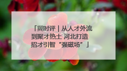 冀时评｜从人才外流到聚才热土 河北打造招才引智“强磁场”