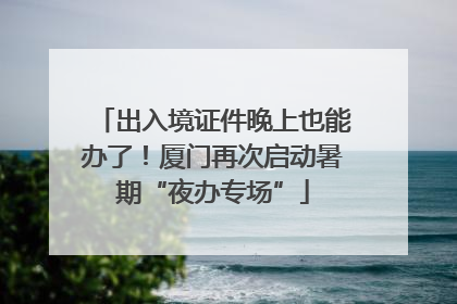 出入境证件晚上也能办了！厦门再次启动暑期“夜办专场”