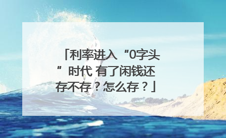 利率进入“0字头”时代 有了闲钱还存不存？怎么存？