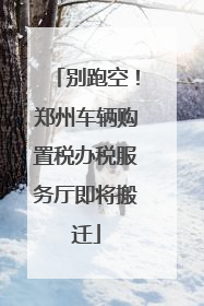 别跑空！郑州车辆购置税办税服务厅即将搬迁