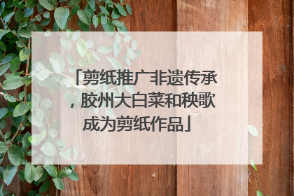 剪纸推广非遗传承，胶州大白菜和秧歌成为剪纸作品