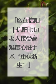 医在信阳｜信阳七旬老人接受高难度心脏手术“重获新生”