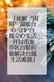 化解“困局”温暖台心 守护台属安心生活 开封市龙亭区台联积极解决台属生活难题
