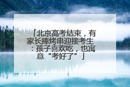 北京高考结束，有家长捧烤串迎接考生：孩子喜欢吃，也寓意“考好了”
