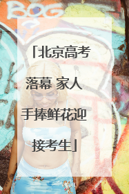北京高考落幕 家人手捧鲜花迎接考生