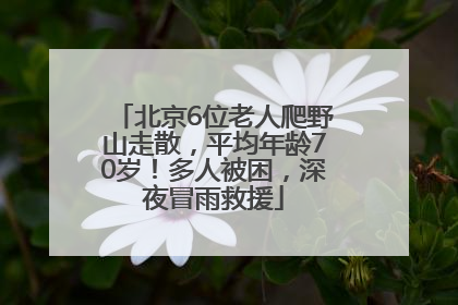 北京6位老人爬野山走散，平均年龄70岁！多人被困，深夜冒雨救援