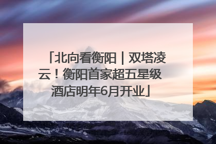 北向看衡阳｜双塔凌云！衡阳首家超五星级酒店明年6月开业
