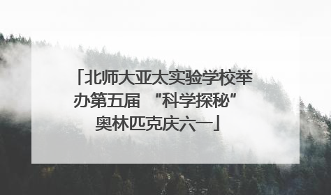 北师大亚太实验学校举办第五届 “科学探秘” 奥林匹克庆六一