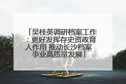 吴桂英调研档案工作：更好发挥存史资政育人作用 推动长沙档案事业高质量发展
