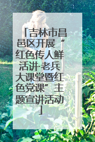 吉林市昌邑区开展“红色传人鲜活讲·老兵大课堂暨红色党课”主题宣讲活动