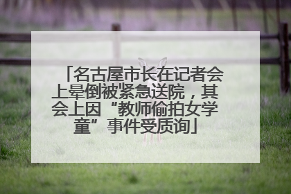 名古屋市长在记者会上晕倒被紧急送院，其会上因“教师偷拍女学童”事件受质询