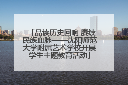 品读历史回响 赓续民族血脉——沈阳师范大学附属艺术学校开展学生主题教育活动