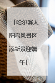 哈尔滨太阳岛风景区添新景迎端午