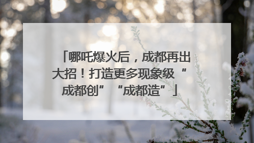 哪吒爆火后，成都再出大招！打造更多现象级“成都创”“成都造”
