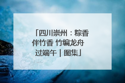 四川崇州：粽香伴竹香 竹编龙舟过端午｜图集