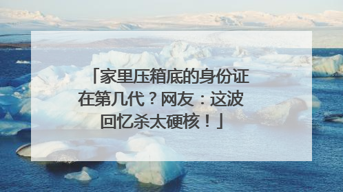 家里压箱底的身份证在第几代？网友：这波回忆杀太硬核！