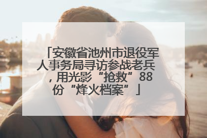 安徽省池州市退役军人事务局寻访参战老兵，用光影“抢救”88份“烽火档案”