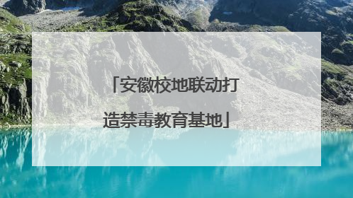 安徽校地联动打造禁毒教育基地