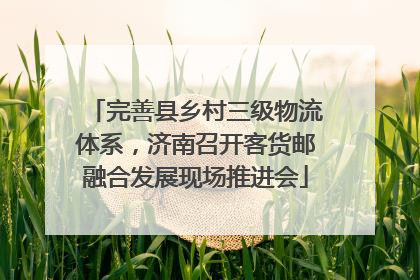 完善县乡村三级物流体系，济南召开客货邮融合发展现场推进会