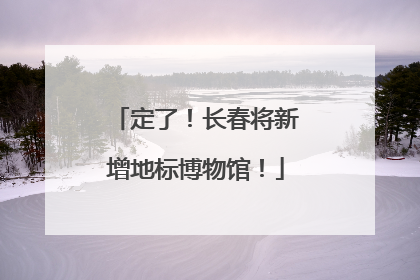 定了！长春将新增地标博物馆！