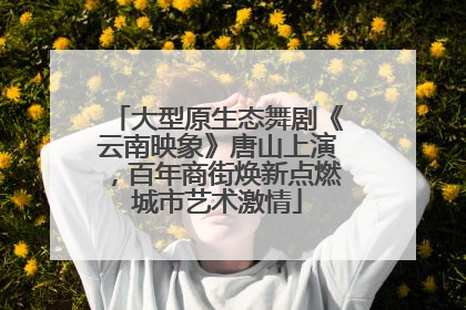 大型原生态舞剧《云南映象》唐山上演，百年商街焕新点燃城市艺术激情